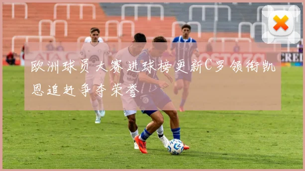 欧洲球员大赛进球榜更新C罗领衔凯恩追赶争夺荣誉