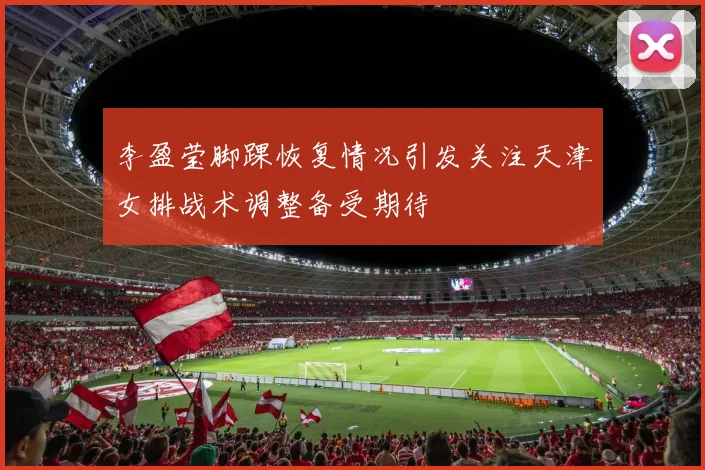 李盈莹脚踝恢复情况引发关注天津女排战术调整备受期待