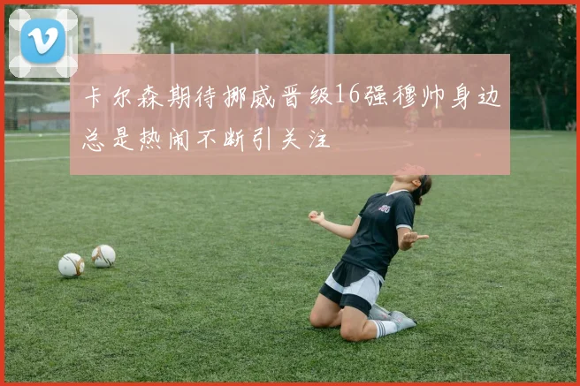卡尔森期待挪威晋级16强穆帅身边总是热闹不断引关注