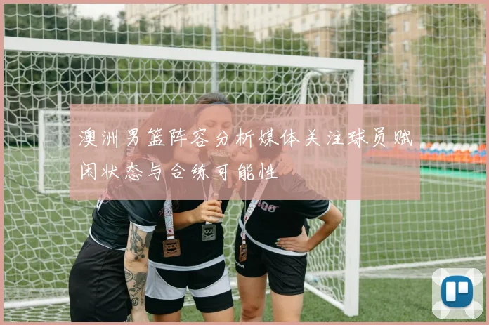 澳洲男篮阵容分析媒体关注球员赋闲状态与合练可能性