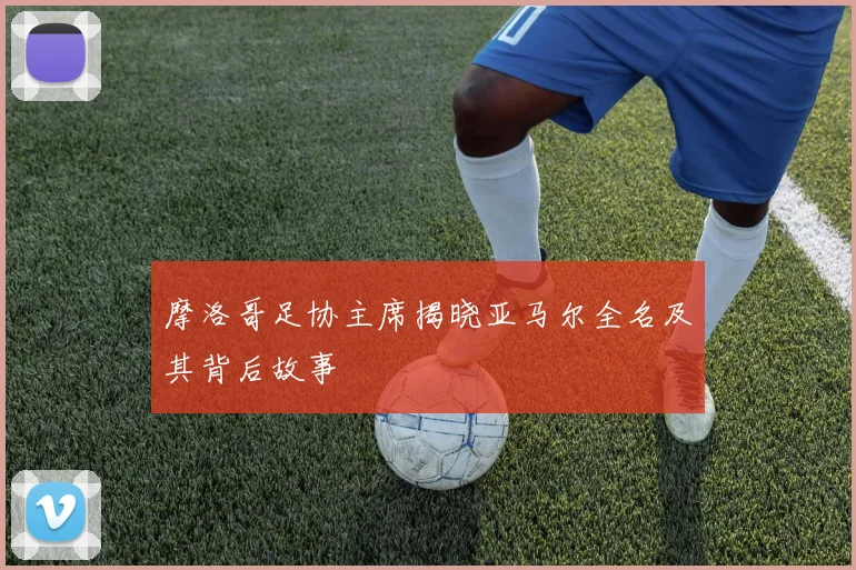 摩洛哥足协主席揭晓亚马尔全名及其背后故事