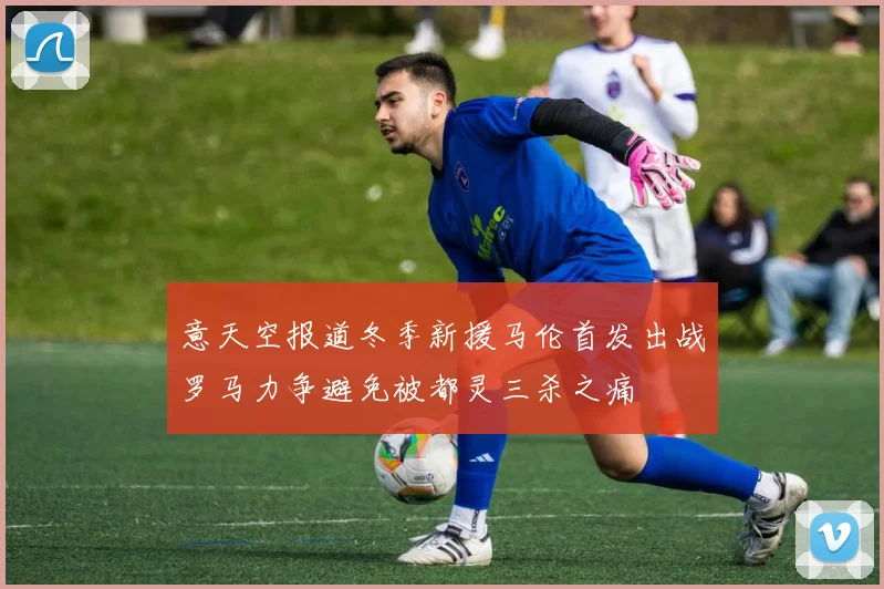 意天空报道冬季新援马伦首发出战罗马力争避免被都灵三杀之痛