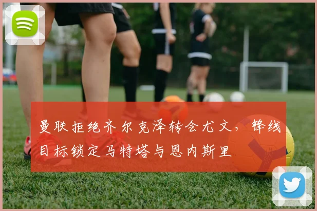 曼联拒绝齐尔克泽转会尤文，锋线目标锁定马特塔与恩内斯里