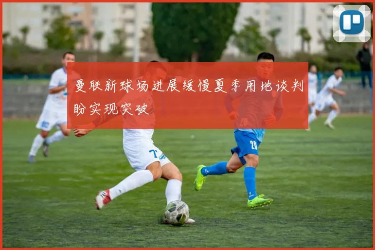 曼联新球场进展缓慢夏季用地谈判盼实现突破