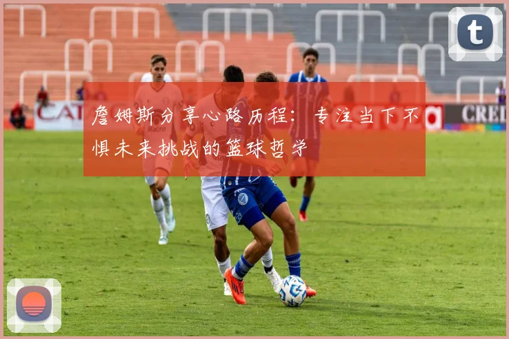 詹姆斯分享心路历程：专注当下不惧未来挑战的篮球哲学