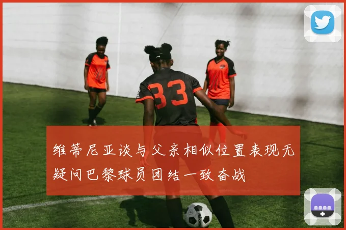 维蒂尼亚谈与父亲相似位置表现无疑问巴黎球员团结一致奋战