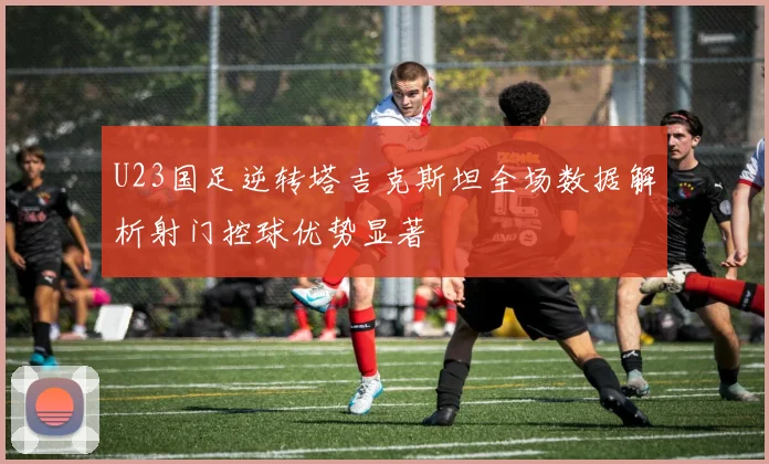 U23国足逆转塔吉克斯坦全场数据解析射门控球优势显著