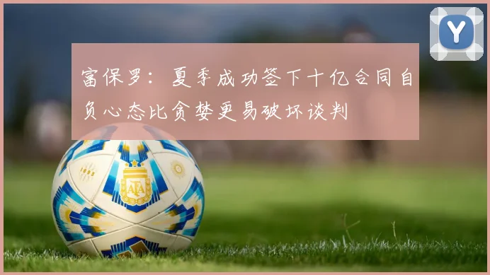 富保罗：夏季成功签下十亿合同自负心态比贪婪更易破坏谈判