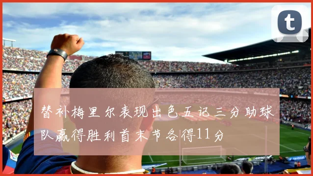 替补梅里尔表现出色五记三分助球队赢得胜利首末节各得11分