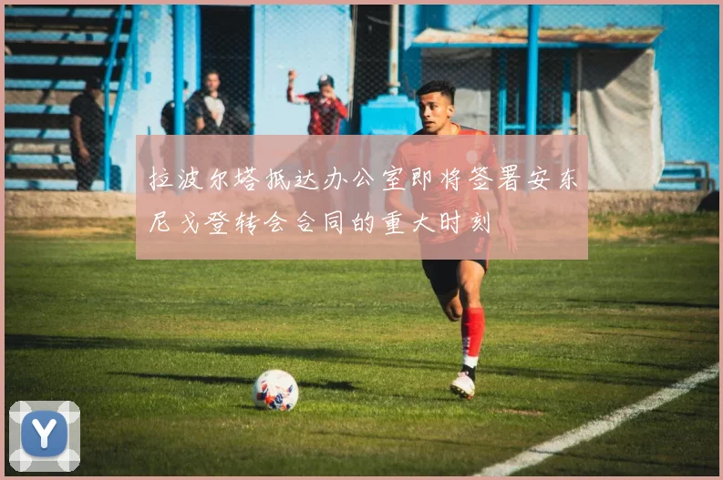 拉波尔塔抵达办公室即将签署安东尼戈登转会合同的重大时刻