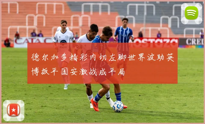 德尔加多精彩内切左脚世界波助英博扳平国安激战成平局