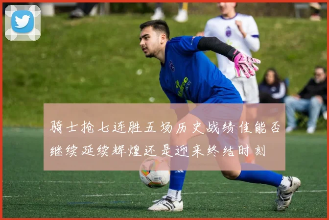 骑士抢七连胜五场历史战绩佳能否继续延续辉煌还是迎来终结时刻