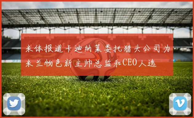 米体报道卡迪纳莱委托猎头公司为米兰物色新主帅总监和CEO人选