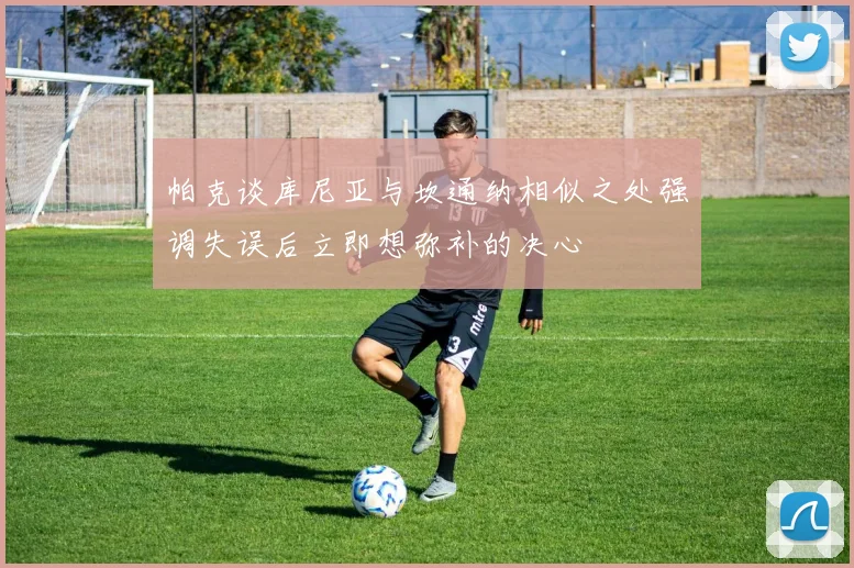 帕克谈库尼亚与坎通纳相似之处强调失误后立即想弥补的决心