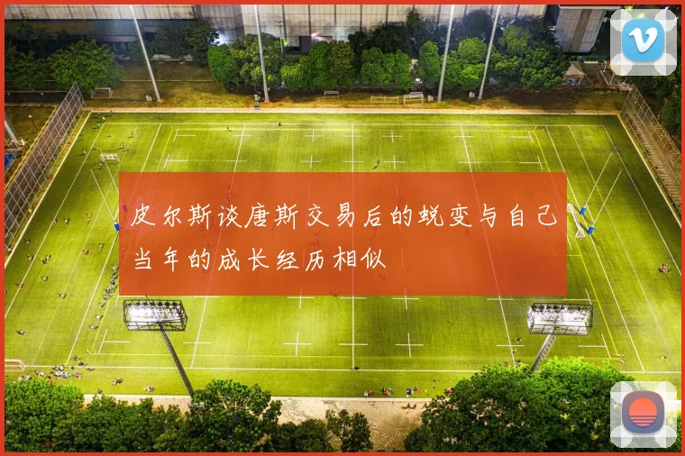 皮尔斯谈唐斯交易后的蜕变与自己当年的成长经历相似
