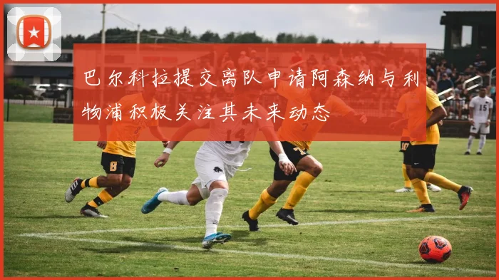 巴尔科拉提交离队申请阿森纳与利物浦积极关注其未来动态