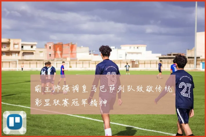 前主帅强调皇马巴萨列队致敬传统彰显联赛冠军精神