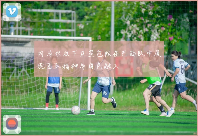 内马尔放下巨星包袱在巴西队中展现团队精神与角色融入