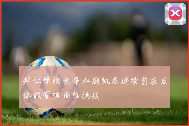 拜仁锋线竞争加剧凯恩连续首发后体能管理面临挑战