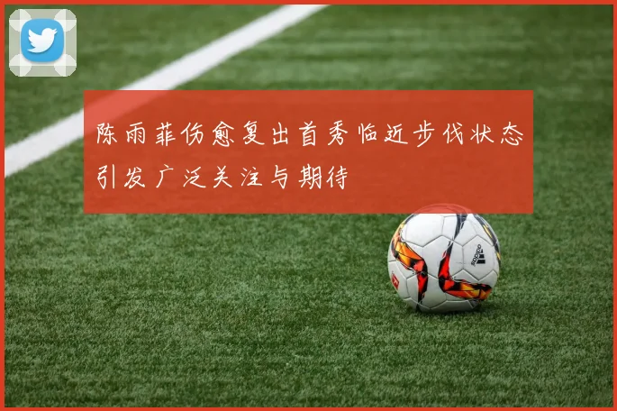 陈雨菲伤愈复出首秀临近步伐状态引发广泛关注与期待