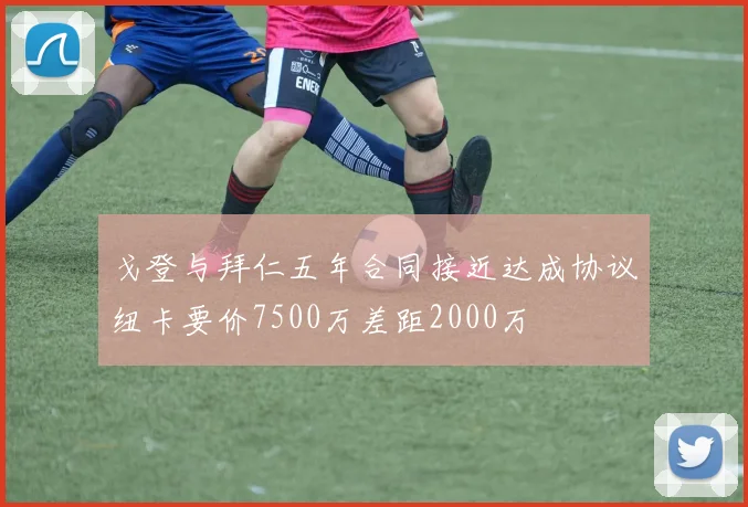 戈登与拜仁五年合同接近达成协议纽卡要价7500万差距2000万
