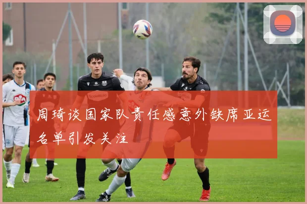 周琦谈国家队责任感意外缺席亚运名单引发关注