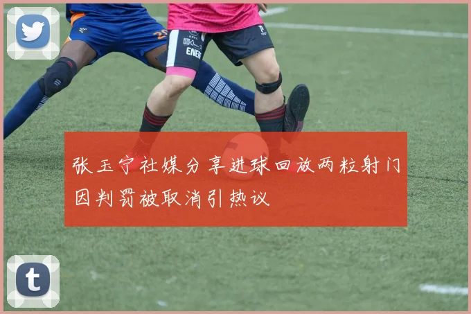 张玉宁社媒分享进球回放两粒射门因判罚被取消引热议