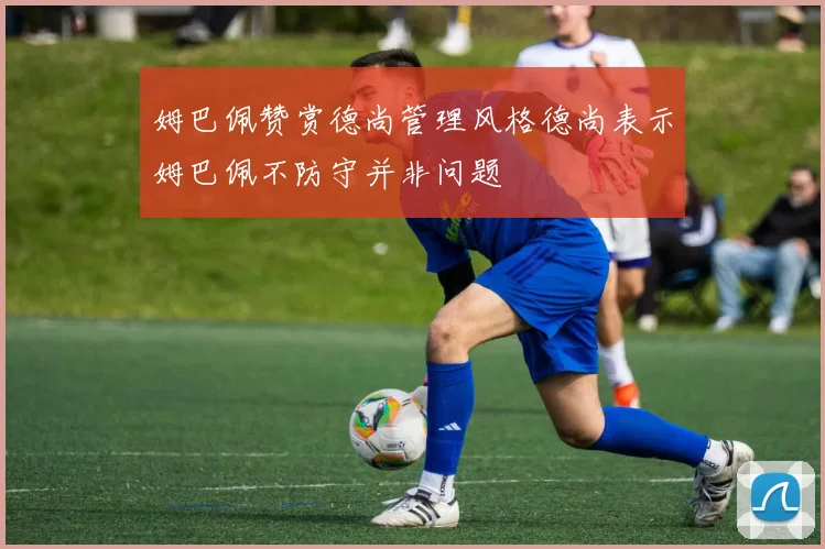姆巴佩赞赏德尚管理风格德尚表示姆巴佩不防守并非问题